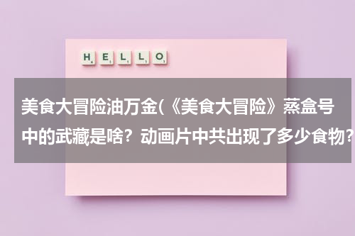 美食大冒险油万金(《美食大冒险》蒸盒号中的武藏是啥?动画片中共出现了多少食物?都是啥?)