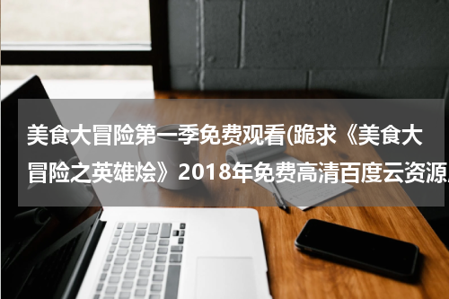 美食大冒险第一季免费观看(跪求《美食大冒险之英雄烩》2018年免费高清百度云资源,杨光普照主演的)