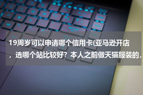 19周岁可以申请哪个信用卡(亚马逊开店，选哪个站比较好？本人之前做天猫服装的，准备在亚马逊高中高端服饰？)