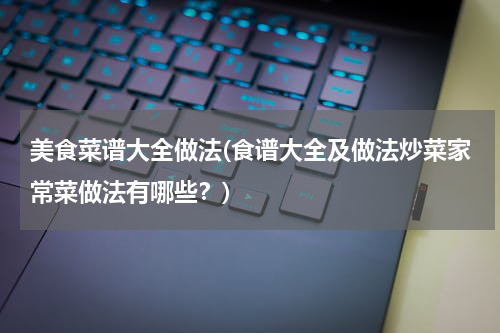 美食菜谱大全做法(食谱大全及做法炒菜家常菜做法有哪些?)