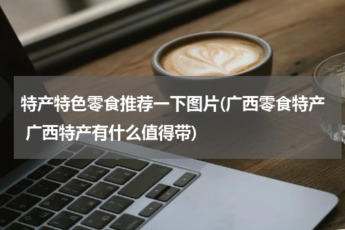 特产特色零食推荐一下图片(广西零食特产 广西特产有什么值得带)