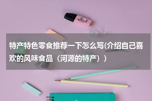 特产特色零食推荐一下怎么写(介绍自己喜欢的风味食品(河源的特产))
