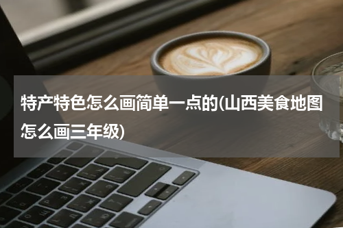 特产特色怎么画简单一点的(山西美食地图怎么画三年级)