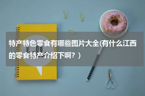 特产特色零食有哪些图片大全(有什么江西的零食特产介绍下啊?)