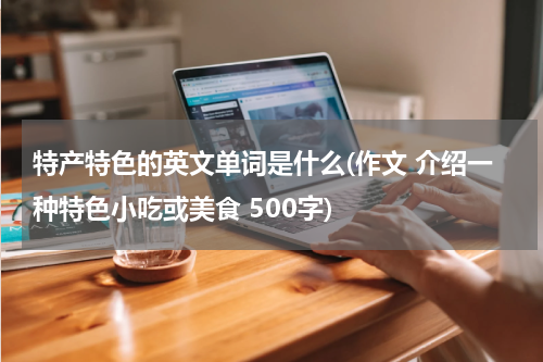 特产特色的英文单词是什么(作文 介绍一种特色小吃或美食 500字)