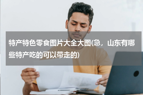 特产特色零食图片大全大图(急,山东有哪些特产吃的可以带走的)