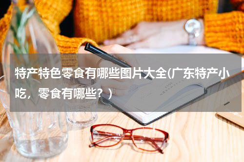 特产特色零食有哪些图片大全(广东特产小吃,零食有哪些?)