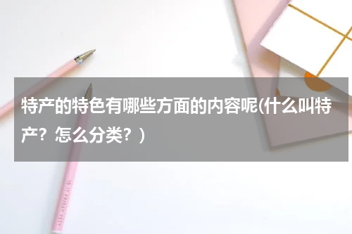 特产的特色有哪些方面的内容呢(什么叫特产?怎么分类?)