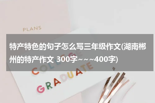 特产特色的句子怎么写三年级作文(湖南郴州的特产作文 300字~~~400字)