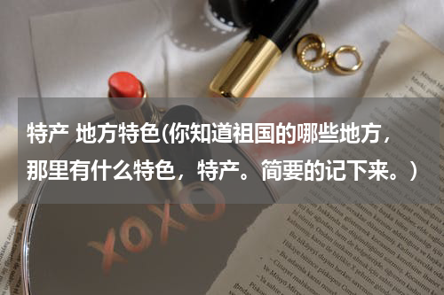 特产 地方特色(你知道祖国的哪些地方,那里有什么特色,特产。简要的记下来。)