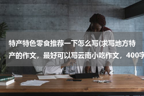 特产特色零食推荐一下怎么写(求写地方特产的作文,最好可以写云南小吃作文,400字左右。)