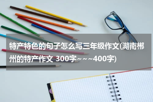 特产特色的句子怎么写三年级作文(湖南郴州的特产作文 300字~~~400字)