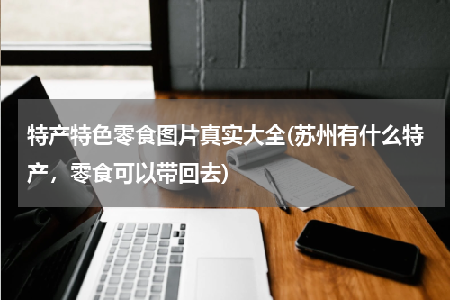 特产特色零食图片真实大全(苏州有什么特产,零食可以带回去)