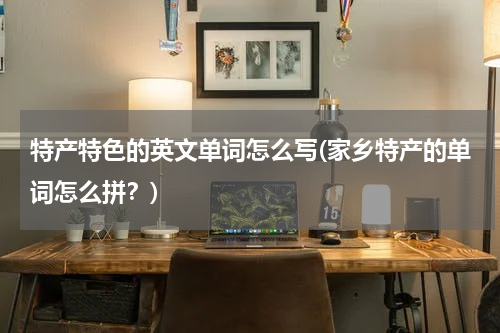 特产特色的英文单词怎么写(家乡特产的单词怎么拼?)