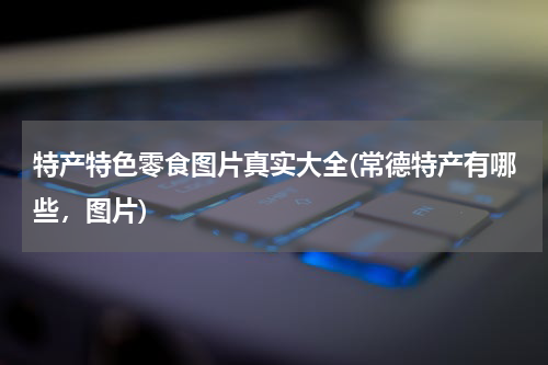 特产特色零食图片真实大全(常德特产有哪些,图片)