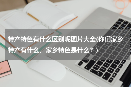 特产特色有什么区别呢图片大全(你们家乡特产有什么,家乡特色是什么?)
