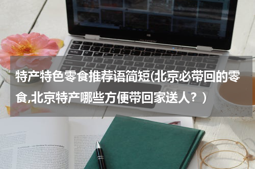 特产特色零食推荐语简短(北京必带回的零食,北京特产哪些方便带回家送人?)