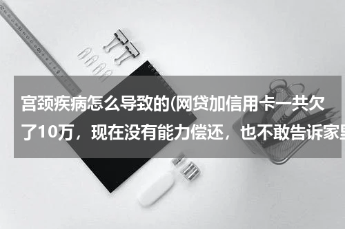 宫颈疾病怎么导致的(网贷加信用卡一共欠了10万,现在没有能力偿还,也不敢告诉家里人,我该怎么办?好后悔!想死的心都有了)